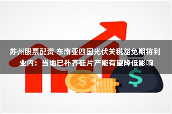 苏州股票配资 东南亚四国光伏关税豁免期将到 业内：当地已补齐硅片产能有望降低影响