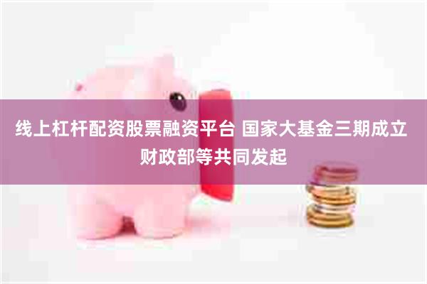 线上杠杆配资股票融资平台 国家大基金三期成立 财政部等共同发起