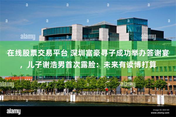 在线股票交易平台 深圳富豪寻子成功举办答谢宴，儿子谢浩男首次露脸：未来有读博打算