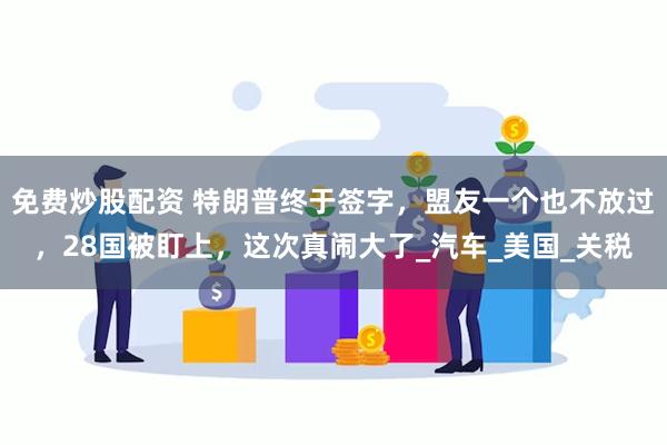 免费炒股配资 特朗普终于签字，盟友一个也不放过，28国被盯上，这次真闹大了_汽车_美国_关税