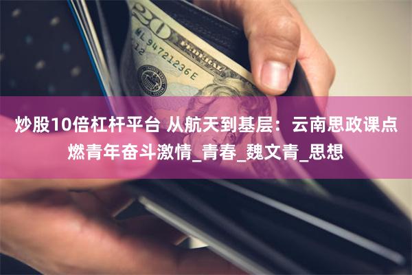 炒股10倍杠杆平台 从航天到基层：云南思政课点燃青年奋斗激情_青春_魏文青_思想