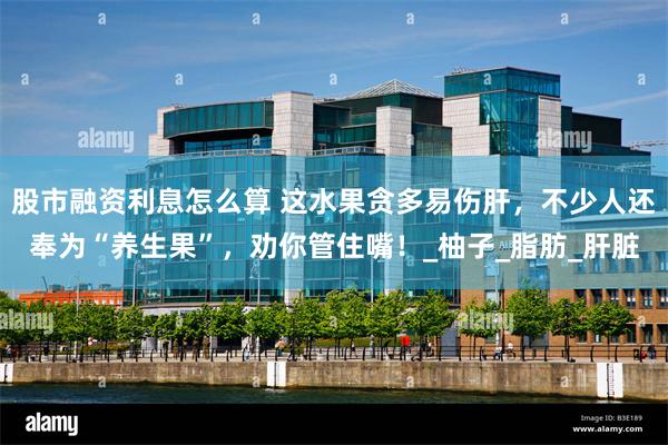 股市融资利息怎么算 这水果贪多易伤肝，不少人还奉为“养生果”，劝你管住嘴！_柚子_脂肪_肝脏