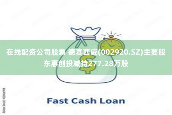 在线配资公司股票 德赛西威(002920.SZ)主要股东惠创投减持277.28万股