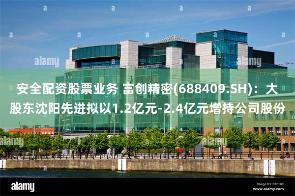 安全配资股票业务 富创精密(688409.SH)：大股东沈阳先进拟以1.2亿元-2.4亿元增持公司股份