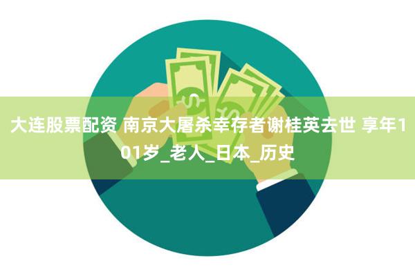 大连股票配资 南京大屠杀幸存者谢桂英去世 享年101岁_老人_日本_历史