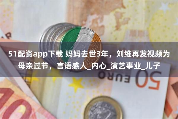 51配资app下载 妈妈去世3年，刘维再发视频为母亲过节，言语感人_内心_演艺事业_儿子