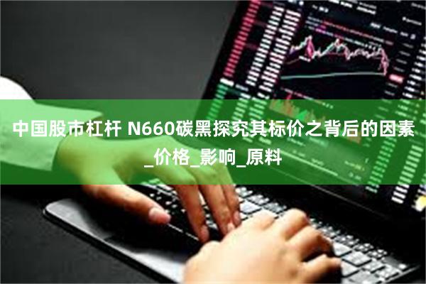 中国股市杠杆 N660碳黑探究其标价之背后的因素_价格_影响_原料