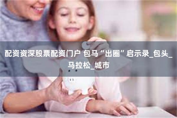 配资资深股票配资门户 包马“出圈”启示录_包头_马拉松_城市