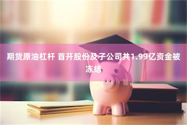 期货原油杠杆 首开股份及子公司共1.99亿资金被冻结