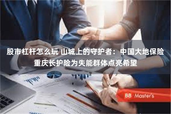 股市杠杆怎么玩 山城上的守护者：中国大地保险重庆长护险为失能群体点亮希望
