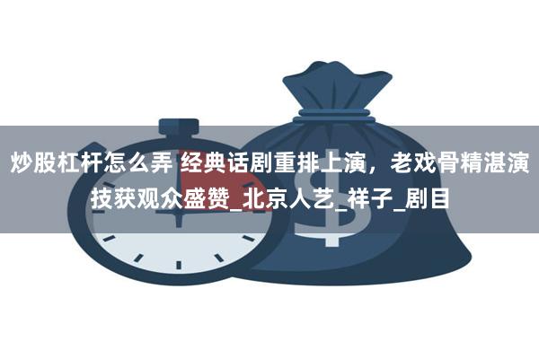 炒股杠杆怎么弄 经典话剧重排上演，老戏骨精湛演技获观众盛赞_北京人艺_祥子_剧目