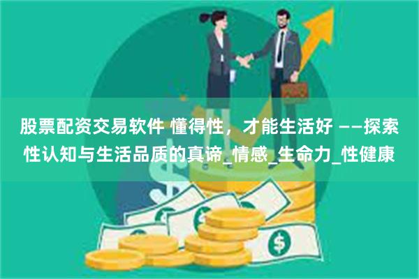 股票配资交易软件 懂得性，才能生活好 ——探索性认知与生活品质的真谛_情感_生命力_性健康